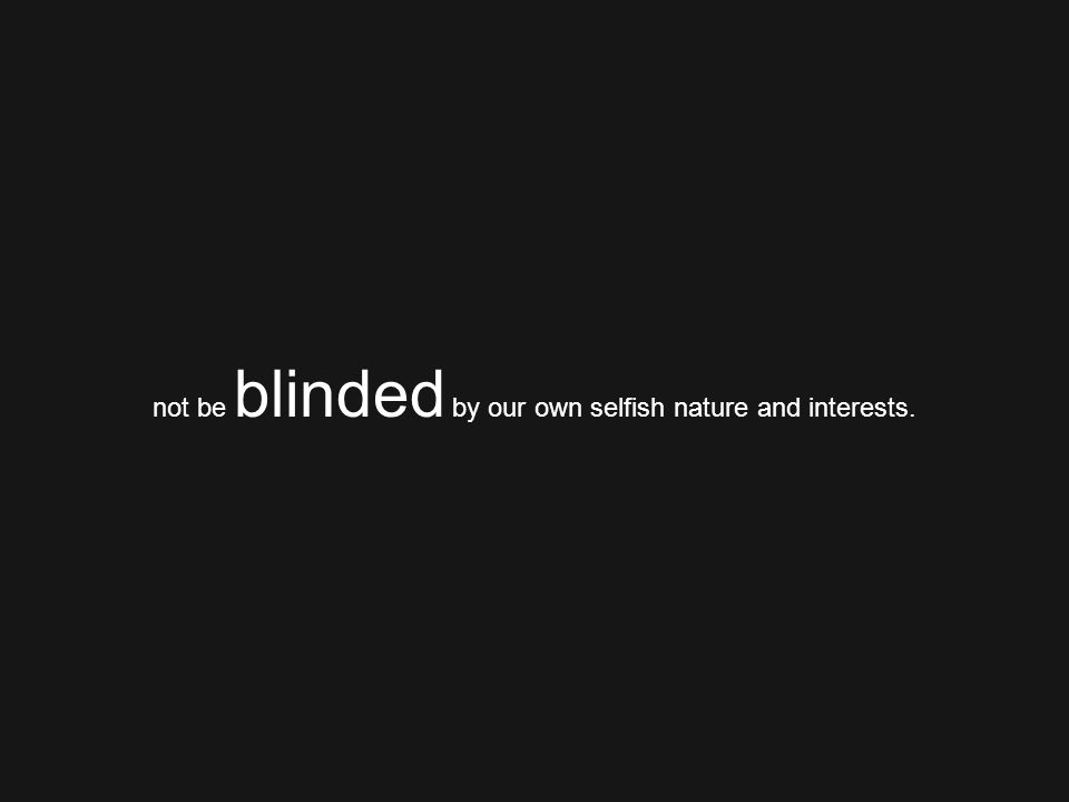 not be blinded by our own selfish nature and interests.