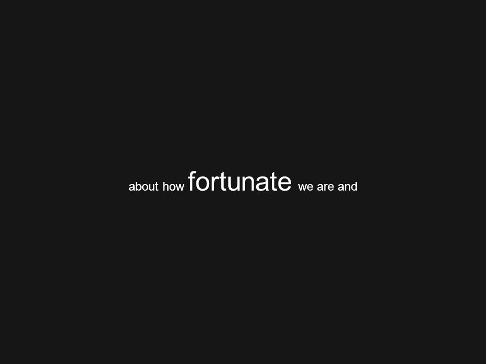 about how fortunate we are and