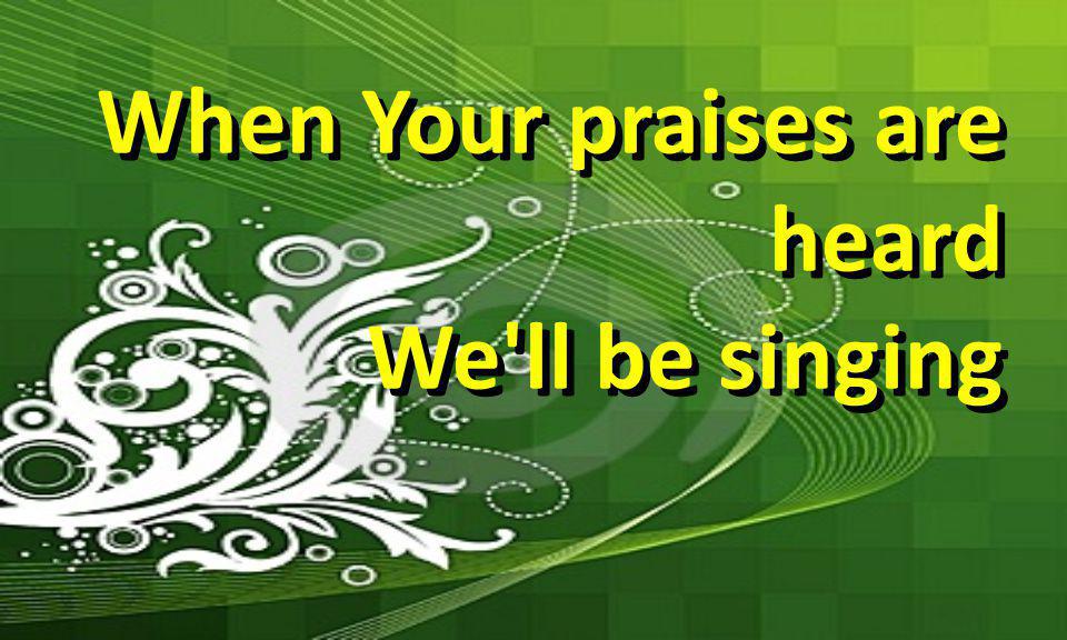 When Your praises are heard We ll be singing When Your praises are heard We ll be singing