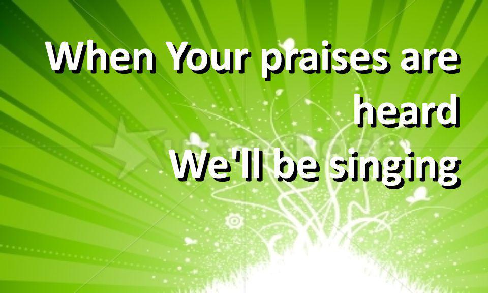 When Your praises are heard We ll be singing When Your praises are heard We ll be singing