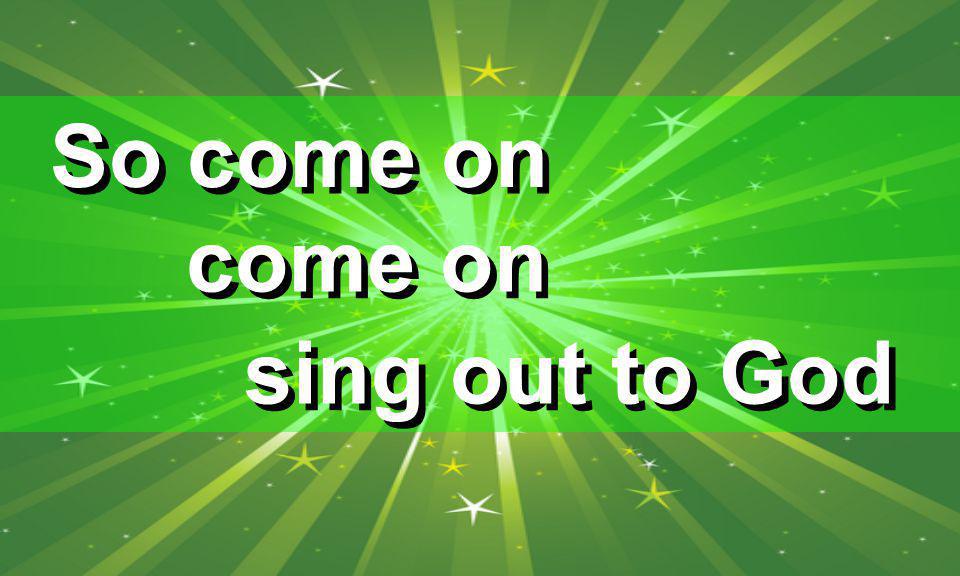 So come on come on sing out to God