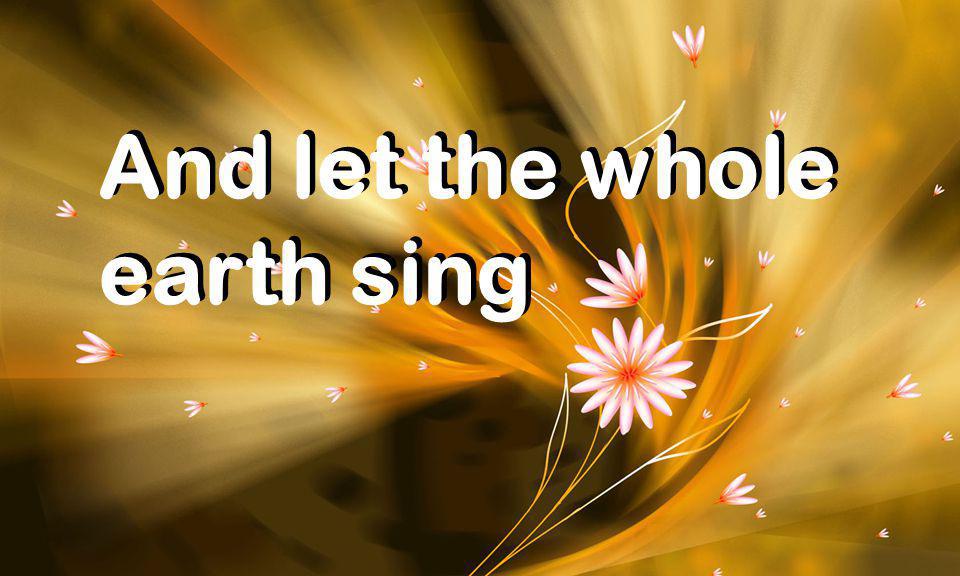 And let the whole earth sing