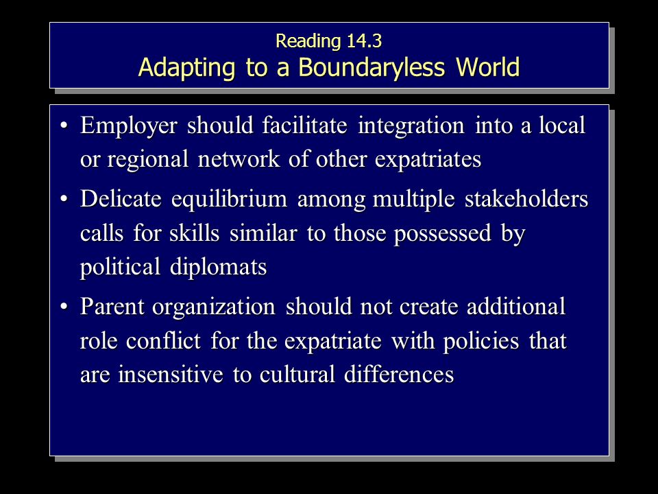 Reading 14.3 Adapting to a Boundaryless World Employer should facilitate integration into a local or regional network of other expatriatesEmployer should facilitate integration into a local or regional network of other expatriates Delicate equilibrium among multiple stakeholders calls for skills similar to those possessed by political diplomatsDelicate equilibrium among multiple stakeholders calls for skills similar to those possessed by political diplomats Parent organization should not create additional role conflict for the expatriate with policies that are insensitive to cultural differencesParent organization should not create additional role conflict for the expatriate with policies that are insensitive to cultural differences Employer should facilitate integration into a local or regional network of other expatriatesEmployer should facilitate integration into a local or regional network of other expatriates Delicate equilibrium among multiple stakeholders calls for skills similar to those possessed by political diplomatsDelicate equilibrium among multiple stakeholders calls for skills similar to those possessed by political diplomats Parent organization should not create additional role conflict for the expatriate with policies that are insensitive to cultural differencesParent organization should not create additional role conflict for the expatriate with policies that are insensitive to cultural differences