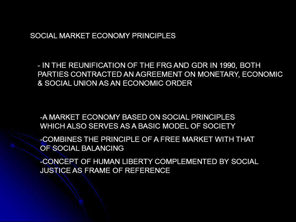 SOCIAL MARKET ECONOMY PRINCIPLES - IN THE REUNIFICATION OF THE FRG AND GDR IN 1990, BOTH PARTIES CONTRACTED AN AGREEMENT ON MONETARY, ECONOMIC & SOCIAL UNION AS AN ECONOMIC ORDER -A MARKET ECONOMY BASED ON SOCIAL PRINCIPLES WHICH ALSO SERVES AS A BASIC MODEL OF SOCIETY -COMBINES THE PRINCIPLE OF A FREE MARKET WITH THAT OF SOCIAL BALANCING -CONCEPT OF HUMAN LIBERTY COMPLEMENTED BY SOCIAL JUSTICE AS FRAME OF REFERENCE