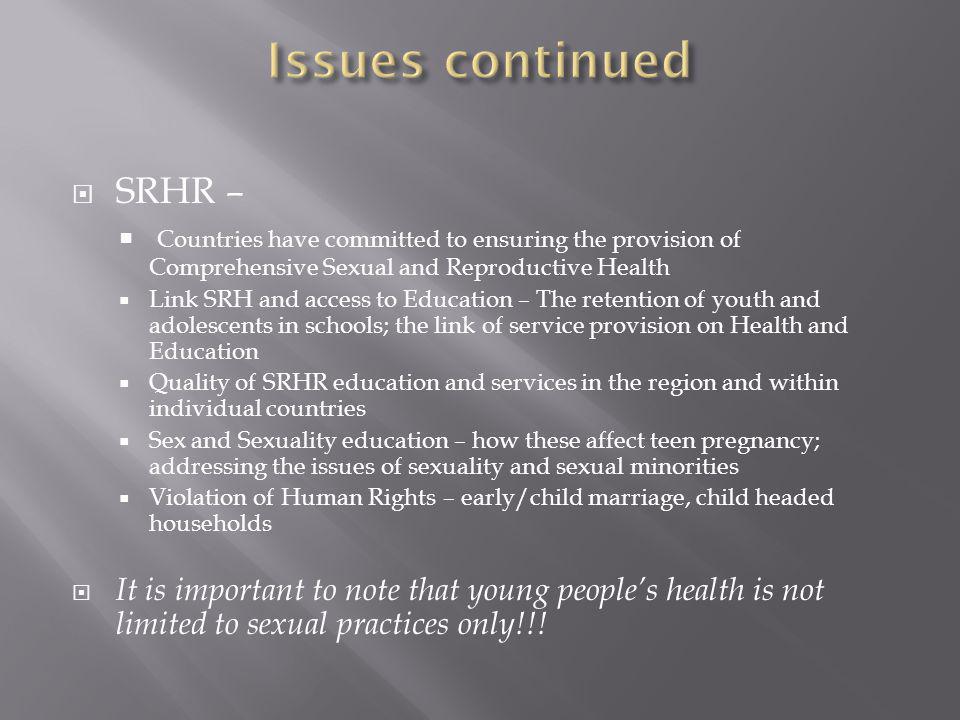  SRHR –  Countries have committed to ensuring the provision of Comprehensive Sexual and Reproductive Health  Link SRH and access to Education – The retention of youth and adolescents in schools; the link of service provision on Health and Education  Quality of SRHR education and services in the region and within individual countries  Sex and Sexuality education – how these affect teen pregnancy; addressing the issues of sexuality and sexual minorities  Violation of Human Rights – early/child marriage, child headed households  It is important to note that young people’s health is not limited to sexual practices only!!!