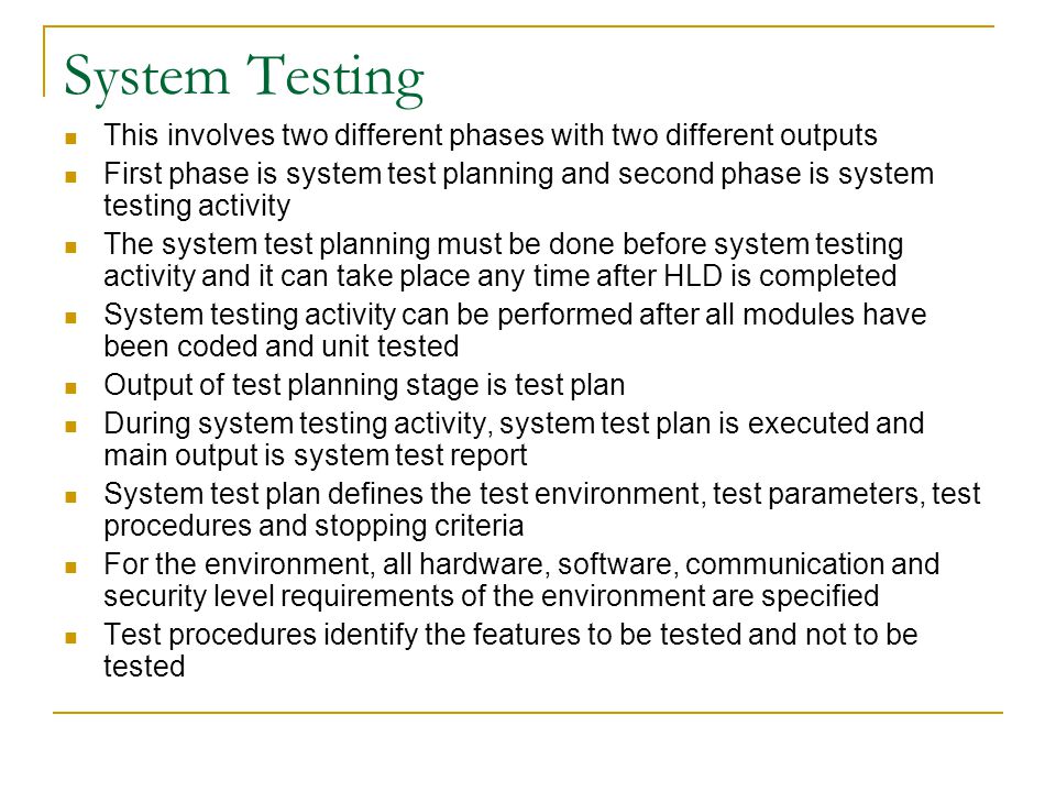 System Testing This involves two different phases with two different outputs First phase is system test planning and second phase is system testing activity The system test planning must be done before system testing activity and it can take place any time after HLD is completed System testing activity can be performed after all modules have been coded and unit tested Output of test planning stage is test plan During system testing activity, system test plan is executed and main output is system test report System test plan defines the test environment, test parameters, test procedures and stopping criteria For the environment, all hardware, software, communication and security level requirements of the environment are specified Test procedures identify the features to be tested and not to be tested