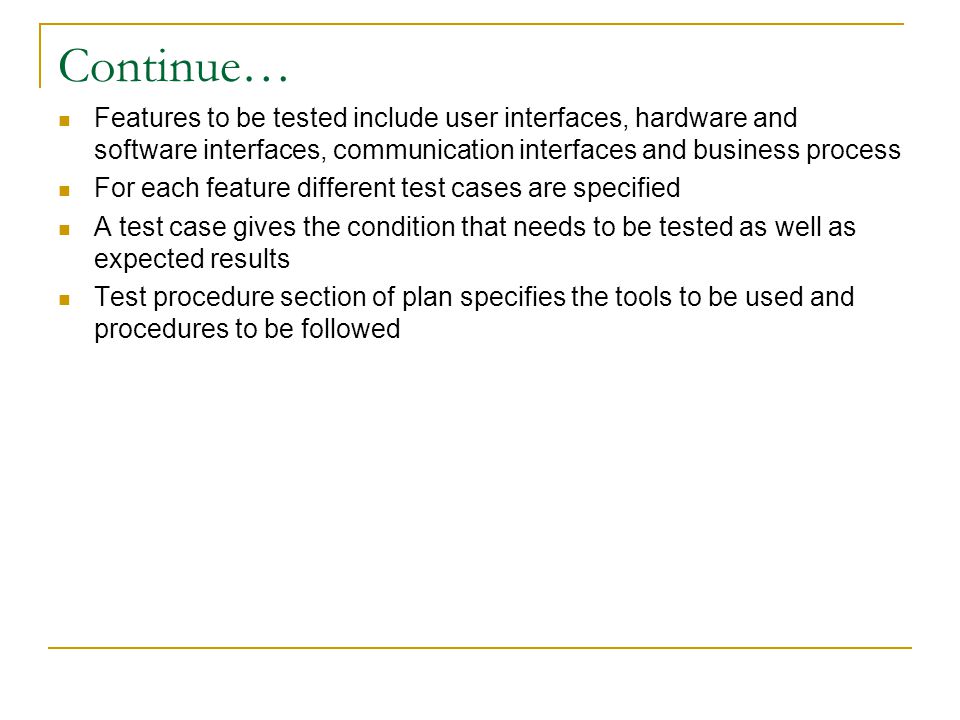 Continue… Features to be tested include user interfaces, hardware and software interfaces, communication interfaces and business process For each feature different test cases are specified A test case gives the condition that needs to be tested as well as expected results Test procedure section of plan specifies the tools to be used and procedures to be followed
