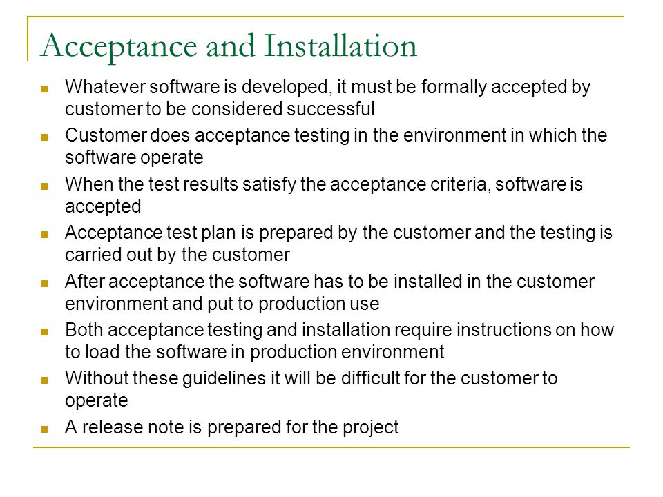 Acceptance and Installation Whatever software is developed, it must be formally accepted by customer to be considered successful Customer does acceptance testing in the environment in which the software operate When the test results satisfy the acceptance criteria, software is accepted Acceptance test plan is prepared by the customer and the testing is carried out by the customer After acceptance the software has to be installed in the customer environment and put to production use Both acceptance testing and installation require instructions on how to load the software in production environment Without these guidelines it will be difficult for the customer to operate A release note is prepared for the project