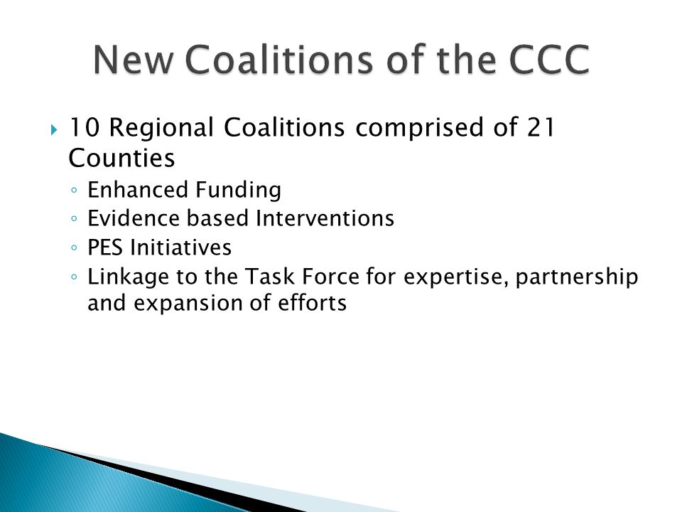  10 Regional Coalitions comprised of 21 Counties ◦ Enhanced Funding ◦ Evidence based Interventions ◦ PES Initiatives ◦ Linkage to the Task Force for expertise, partnership and expansion of efforts