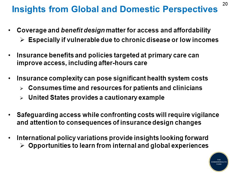 20 Insights from Global and Domestic Perspectives Coverage and benefit design matter for access and affordability  Especially if vulnerable due to chronic disease or low incomes Insurance benefits and policies targeted at primary care can improve access, including after-hours care Insurance complexity can pose significant health system costs  Consumes time and resources for patients and clinicians  United States provides a cautionary example Safeguarding access while confronting costs will require vigilance and attention to consequences of insurance design changes International policy variations provide insights looking forward  Opportunities to learn from internal and global experiences