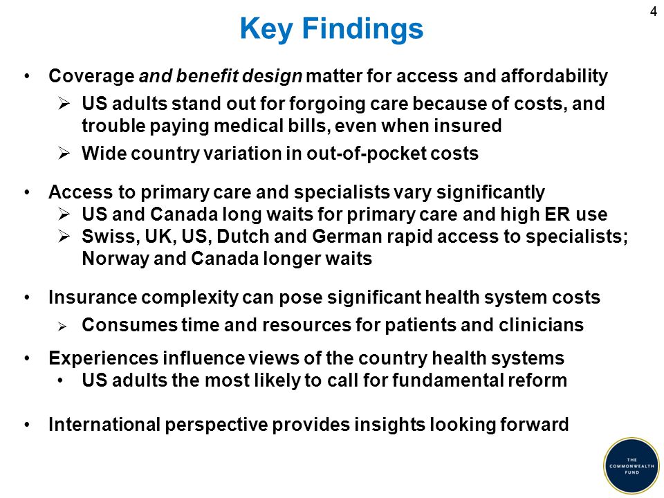 44 Key Findings Coverage and benefit design matter for access and affordability  US adults stand out for forgoing care because of costs, and trouble paying medical bills, even when insured  Wide country variation in out-of-pocket costs Access to primary care and specialists vary significantly  US and Canada long waits for primary care and high ER use  Swiss, UK, US, Dutch and German rapid access to specialists; Norway and Canada longer waits Insurance complexity can pose significant health system costs  Consumes time and resources for patients and clinicians Experiences influence views of the country health systems US adults the most likely to call for fundamental reform International perspective provides insights looking forward