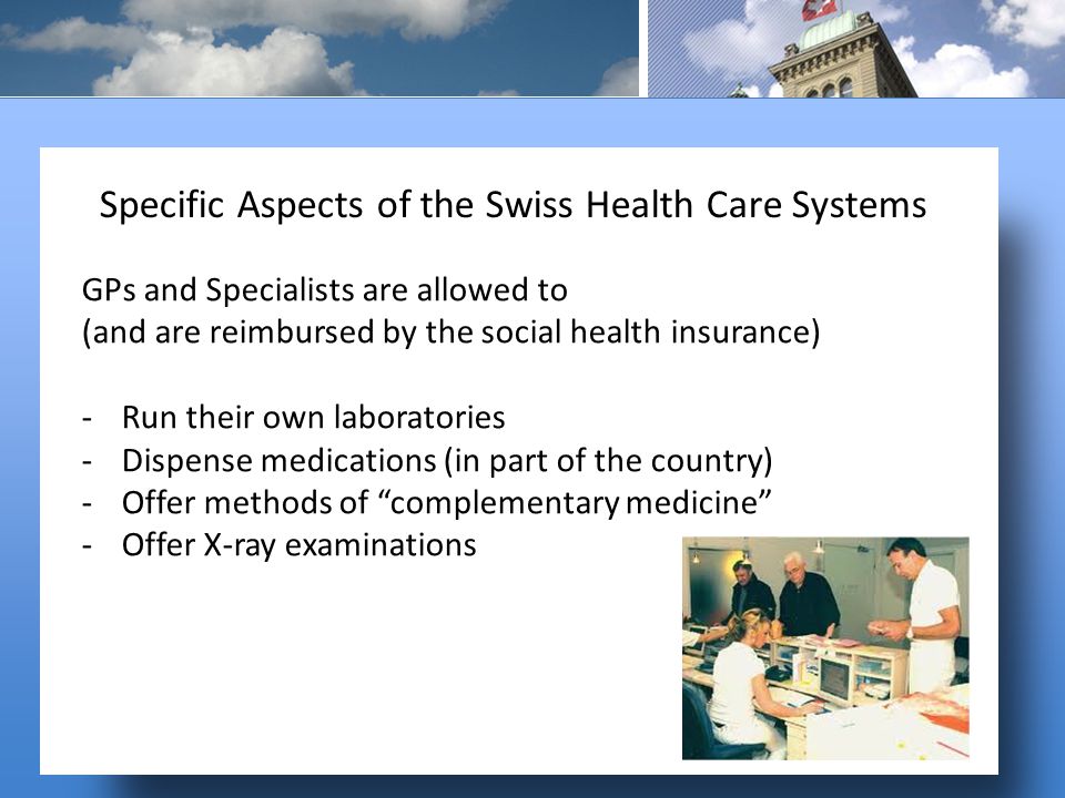 GPs and Specialists are allowed to (and are reimbursed by the social health insurance) -Run their own laboratories -Dispense medications (in part of the country) -Offer methods of complementary medicine -Offer X-ray examinations Specific Aspects of the Swiss Health Care Systems