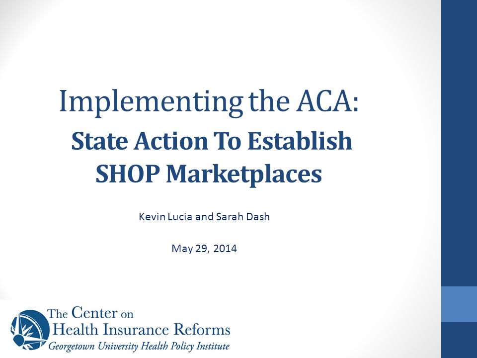 Implementing the ACA: State Action To Establish SHOP Marketplaces Kevin Lucia and Sarah Dash May 29, 2014