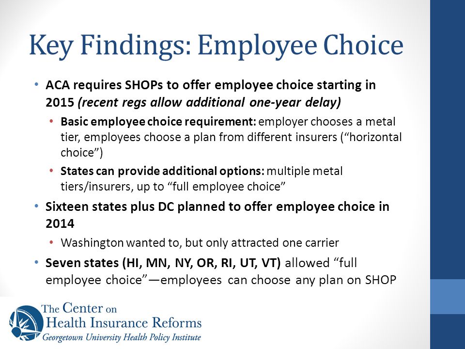 Key Findings: Employee Choice ACA requires SHOPs to offer employee choice starting in 2015 (recent regs allow additional one-year delay) Basic employee choice requirement: employer chooses a metal tier, employees choose a plan from different insurers ( horizontal choice ) States can provide additional options: multiple metal tiers/insurers, up to full employee choice Sixteen states plus DC planned to offer employee choice in 2014 Washington wanted to, but only attracted one carrier Seven states (HI, MN, NY, OR, RI, UT, VT) allowed full employee choice —employees can choose any plan on SHOP
