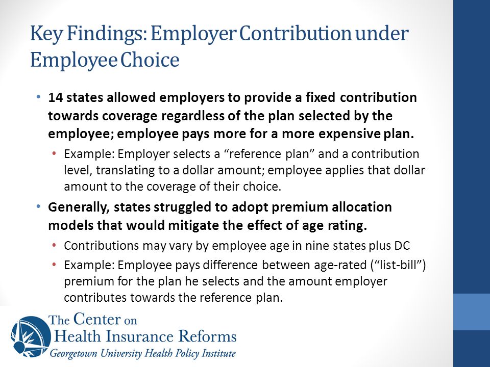 Key Findings: Employer Contribution under Employee Choice 14 states allowed employers to provide a fixed contribution towards coverage regardless of the plan selected by the employee; employee pays more for a more expensive plan.