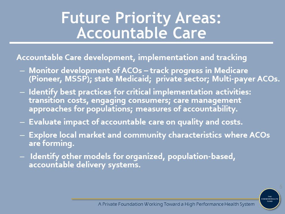 Future Priority Areas: Accountable Care Accountable Care development, implementation and tracking – Monitor development of ACOs – track progress in Medicare (Pioneer, MSSP); state Medicaid; private sector; Multi-payer ACOs.