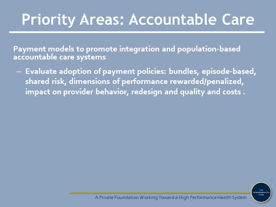 Priority Areas: Accountable Care Payment models to promote integration and population-based accountable care systems – Evaluate adoption of payment policies: bundles, episode-based, shared risk, dimensions of performance rewarded/penalized, impact on provider behavior, redesign and quality and costs.