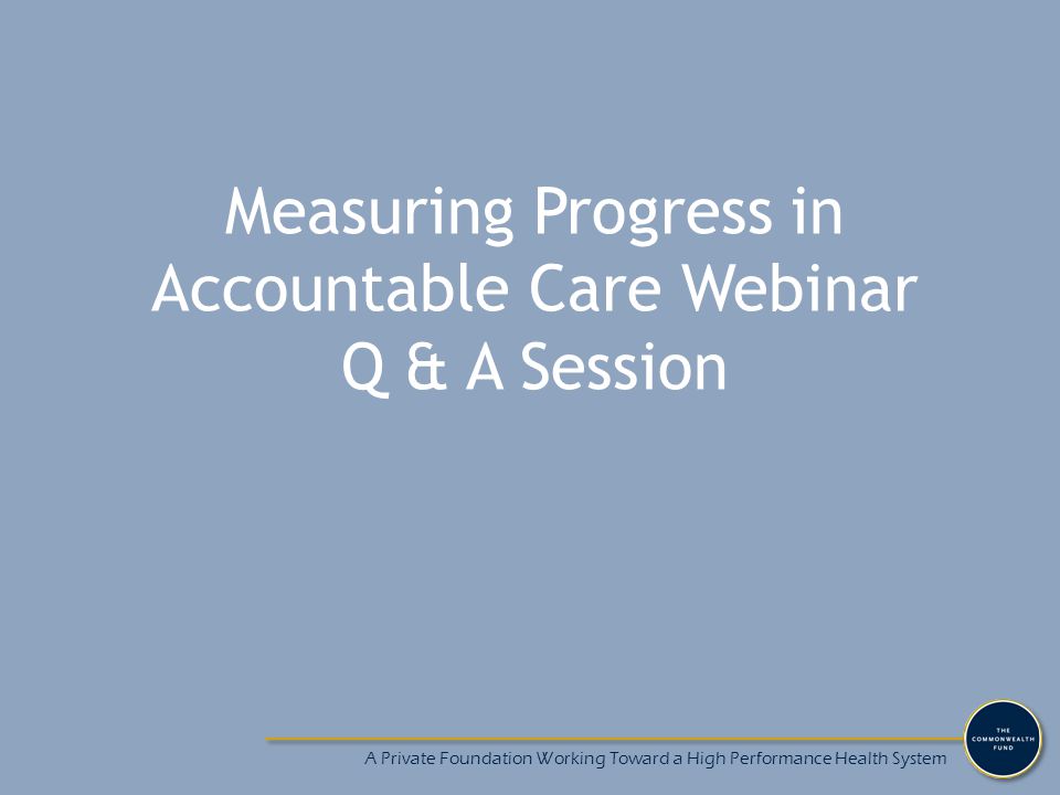 Measuring Progress in Accountable Care Webinar Q & A Session A Private Foundation Working Toward a High Performance Health System