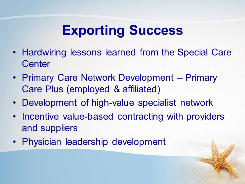 Exporting Success Hardwiring lessons learned from the Special Care Center Primary Care Network Development – Primary Care Plus (employed & affiliated) Development of high-value specialist network Incentive value-based contracting with providers and suppliers Physician leadership development