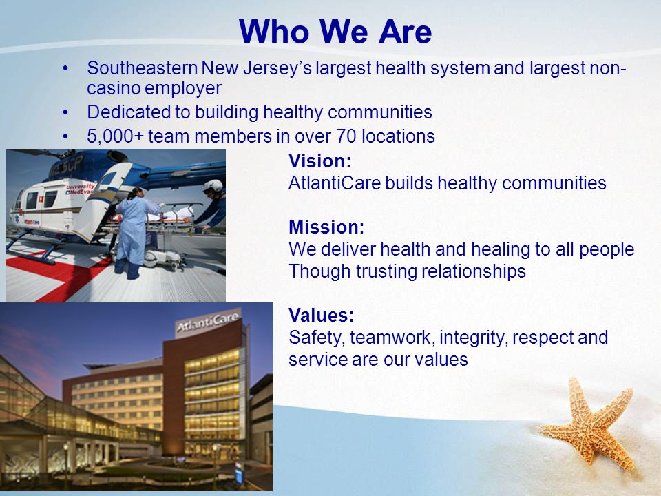 Who We Are Southeastern New Jersey’s largest health system and largest non- casino employer Dedicated to building healthy communities 5,000+ team members in over 70 locations Vision: AtlantiCare builds healthy communities Mission: We deliver health and healing to all people Though trusting relationships Values: Safety, teamwork, integrity, respect and service are our values
