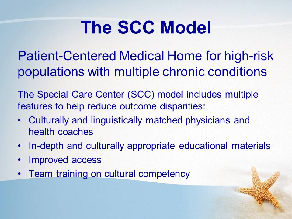 The SCC Model Patient-Centered Medical Home for high-risk populations with multiple chronic conditions The Special Care Center (SCC) model includes multiple features to help reduce outcome disparities: Culturally and linguistically matched physicians and health coaches In-depth and culturally appropriate educational materials Improved access Team training on cultural competency
