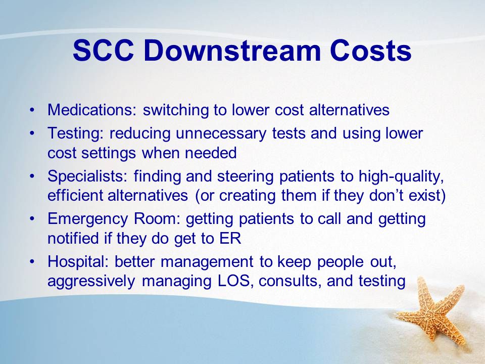 SCC Downstream Costs Medications: switching to lower cost alternatives Testing: reducing unnecessary tests and using lower cost settings when needed Specialists: finding and steering patients to high-quality, efficient alternatives (or creating them if they don’t exist) Emergency Room: getting patients to call and getting notified if they do get to ER Hospital: better management to keep people out, aggressively managing LOS, consults, and testing