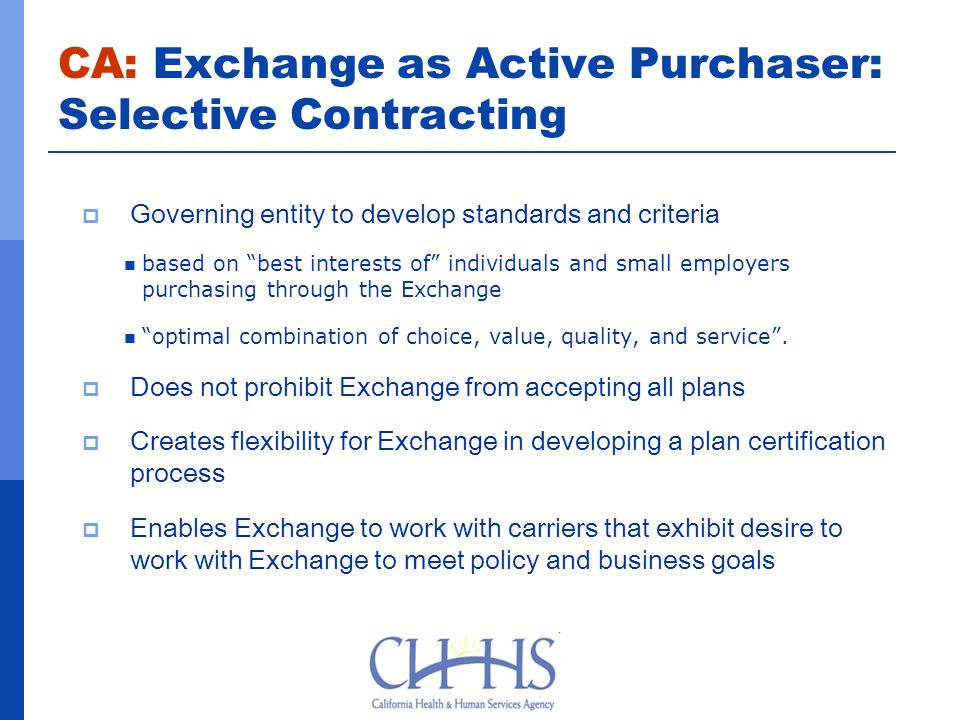 CA: Exchange as Active Purchaser: Selective Contracting  Governing entity to develop standards and criteria based on best interests of individuals and small employers purchasing through the Exchange optimal combination of choice, value, quality, and service .