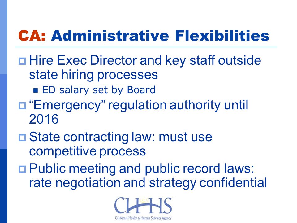 CA: Administrative Flexibilities  Hire Exec Director and key staff outside state hiring processes ED salary set by Board  Emergency regulation authority until 2016  State contracting law: must use competitive process  Public meeting and public record laws: rate negotiation and strategy confidential