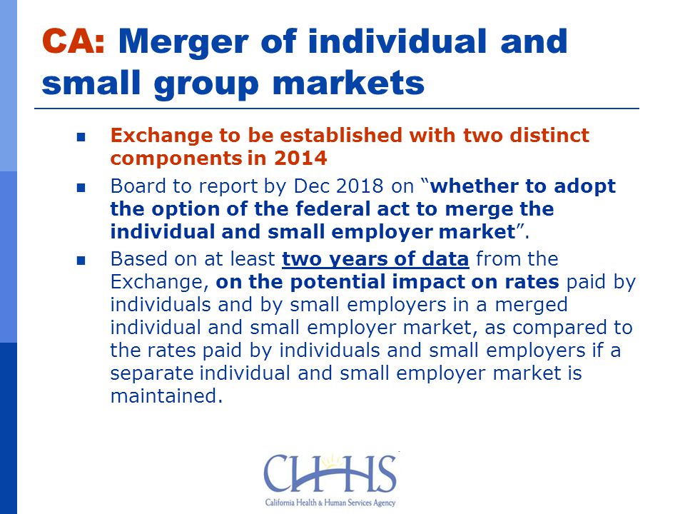 CA: Merger of individual and small group markets Exchange to be established with two distinct components in 2014 Board to report by Dec 2018 on whether to adopt the option of the federal act to merge the individual and small employer market .