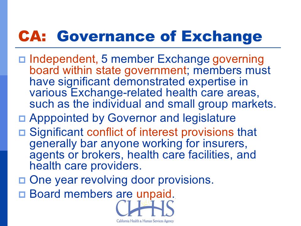 CA: Governance of Exchange  Independent, 5 member Exchange governing board within state government; members must have significant demonstrated expertise in various Exchange-related health care areas, such as the individual and small group markets.