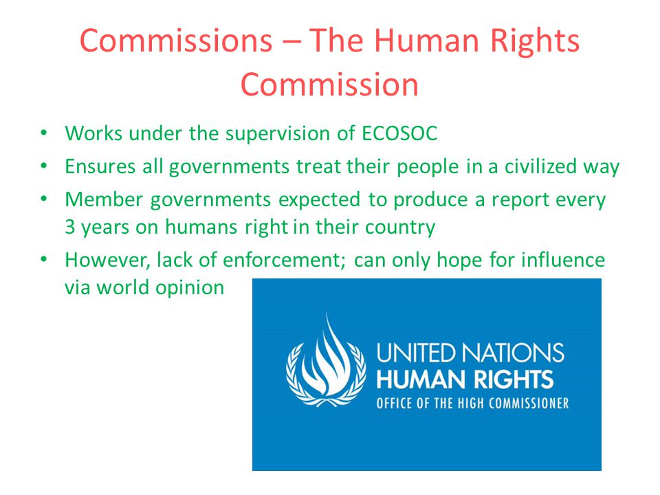 Commissions – The Human Rights Commission Works under the supervision of ECOSOC Ensures all governments treat their people in a civilized way Member governments expected to produce a report every 3 years on humans right in their country However, lack of enforcement; can only hope for influence via world opinion