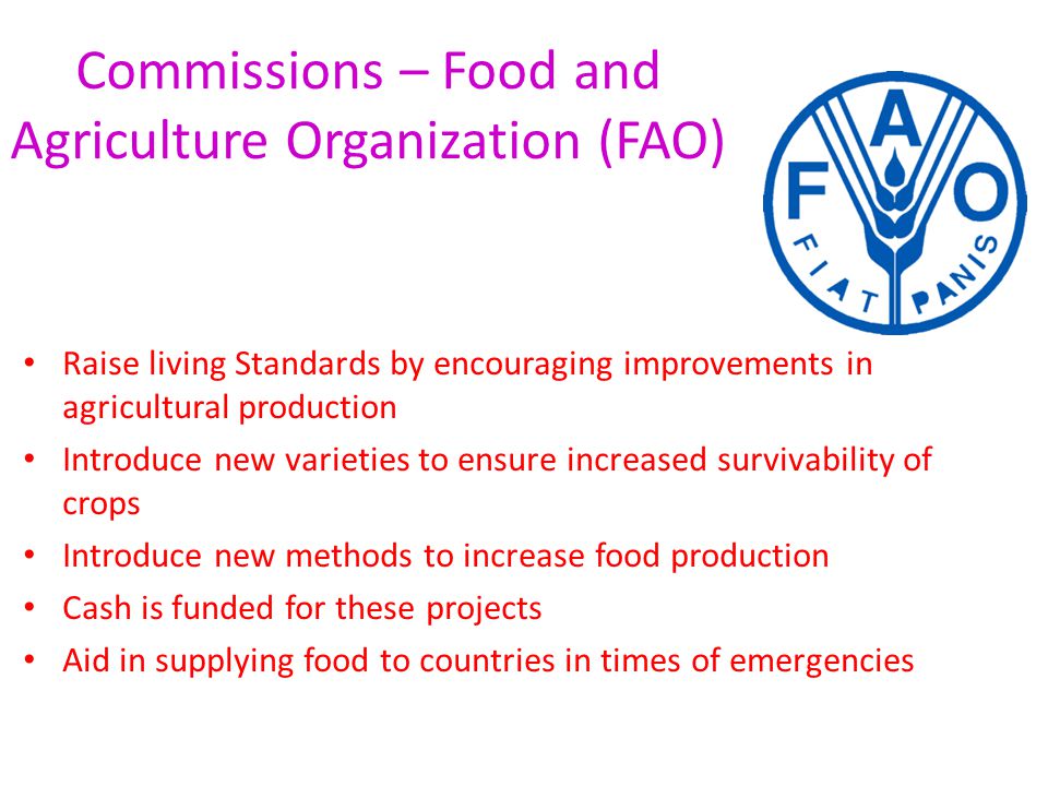 Commissions – Food and Agriculture Organization (FAO) Raise living Standards by encouraging improvements in agricultural production Introduce new varieties to ensure increased survivability of crops Introduce new methods to increase food production Cash is funded for these projects Aid in supplying food to countries in times of emergencies