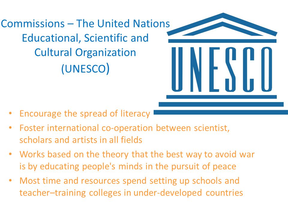 Commissions – The United Nations Educational, Scientific and Cultural Organization (UNESCO ) Encourage the spread of literacy Foster international co-operation between scientist, scholars and artists in all fields Works based on the theory that the best way to avoid war is by educating people s minds in the pursuit of peace Most time and resources spend setting up schools and teacher–training colleges in under-developed countries