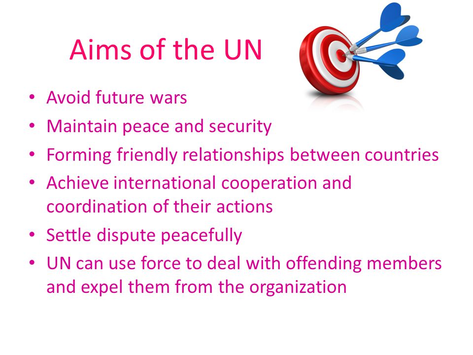 Aims of the UN Avoid future wars Maintain peace and security Forming friendly relationships between countries Achieve international cooperation and coordination of their actions Settle dispute peacefully UN can use force to deal with offending members and expel them from the organization