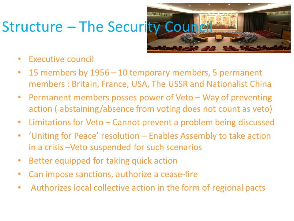 Structure – The Security Council Executive council 15 members by 1956 – 10 temporary members, 5 permanent members : Britain, France, USA, The USSR and Nationalist China Permanent members posses power of Veto – Way of preventing action ( abstaining/absence from voting does not count as veto) Limitations for Veto – Cannot prevent a problem being discussed ‘Uniting for Peace’ resolution – Enables Assembly to take action in a crisis –Veto suspended for such scenarios Better equipped for taking quick action Can impose sanctions, authorize a cease-fire Authorizes local collective action in the form of regional pacts