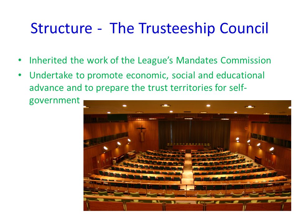 Structure - The Trusteeship Council Inherited the work of the League’s Mandates Commission Undertake to promote economic, social and educational advance and to prepare the trust territories for self- government