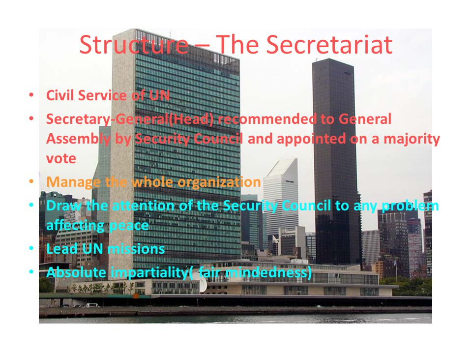 Structure – The Secretariat Civil Service of UN Secretary-General(Head) recommended to General Assembly by Security Council and appointed on a majority vote Manage the whole organization Draw the attention of the Security Council to any problem affecting peace Lead UN missions Absolute impartiality( fair mindedness)