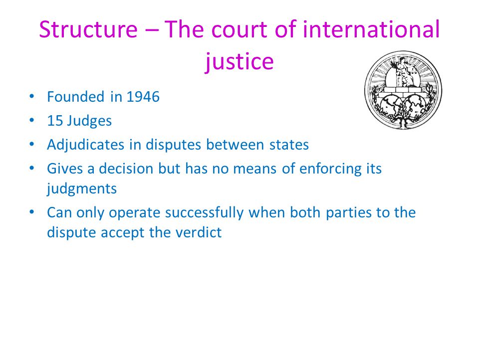 Structure – The court of international justice Founded in Judges Adjudicates in disputes between states Gives a decision but has no means of enforcing its judgments Can only operate successfully when both parties to the dispute accept the verdict