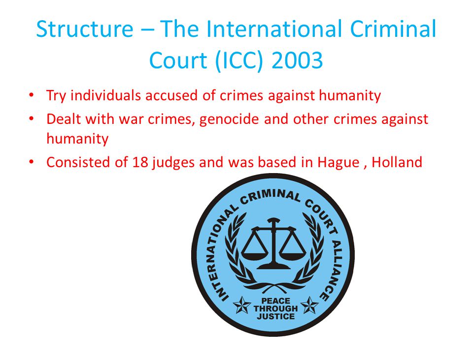 Structure – The International Criminal Court (ICC) 2003 Try individuals accused of crimes against humanity Dealt with war crimes, genocide and other crimes against humanity Consisted of 18 judges and was based in Hague, Holland