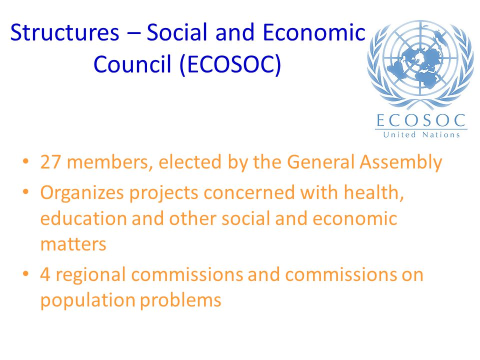 Structures – Social and Economic Council (ECOSOC) 27 members, elected by the General Assembly Organizes projects concerned with health, education and other social and economic matters 4 regional commissions and commissions on population problems