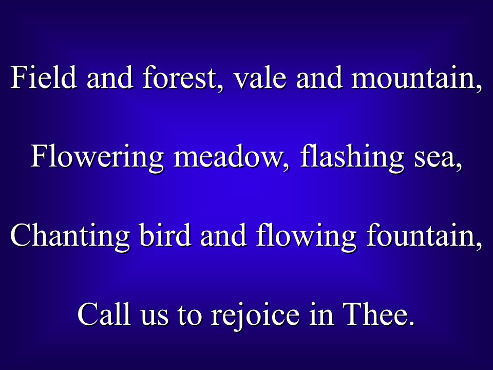 Field and forest, vale and mountain, Flowering meadow, flashing sea, Chanting bird and flowing fountain, Call us to rejoice in Thee.