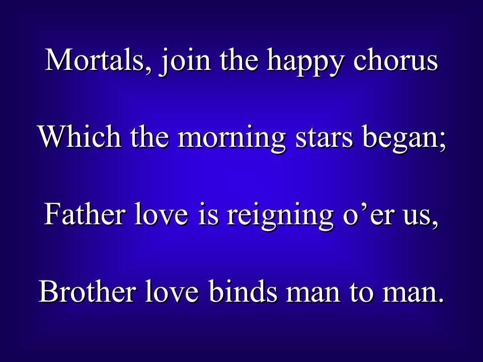 Mortals, join the happy chorus Which the morning stars began; Father love is reigning o’er us, Brother love binds man to man.