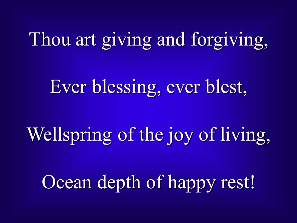 Thou art giving and forgiving, Ever blessing, ever blest, Wellspring of the joy of living, Ocean depth of happy rest.