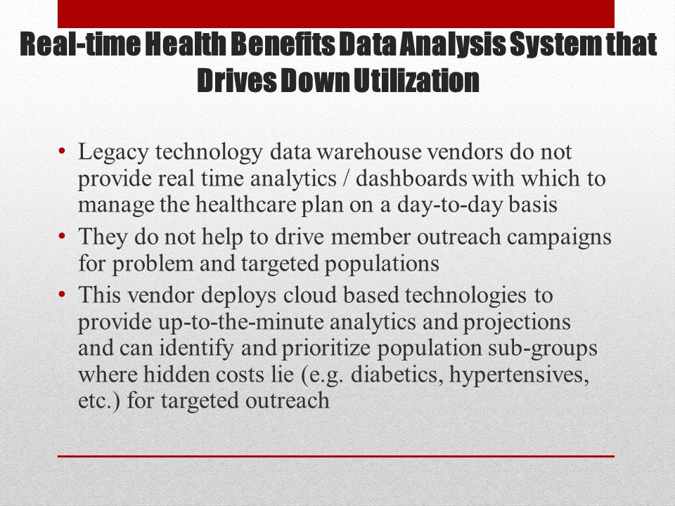 Real-time Health Benefits Data Analysis System that Drives Down Utilization Legacy technology data warehouse vendors do not provide real time analytics / dashboards with which to manage the healthcare plan on a day-to-day basis They do not help to drive member outreach campaigns for problem and targeted populations This vendor deploys cloud based technologies to provide up-to-the-minute analytics and projections and can identify and prioritize population sub-groups where hidden costs lie (e.g.