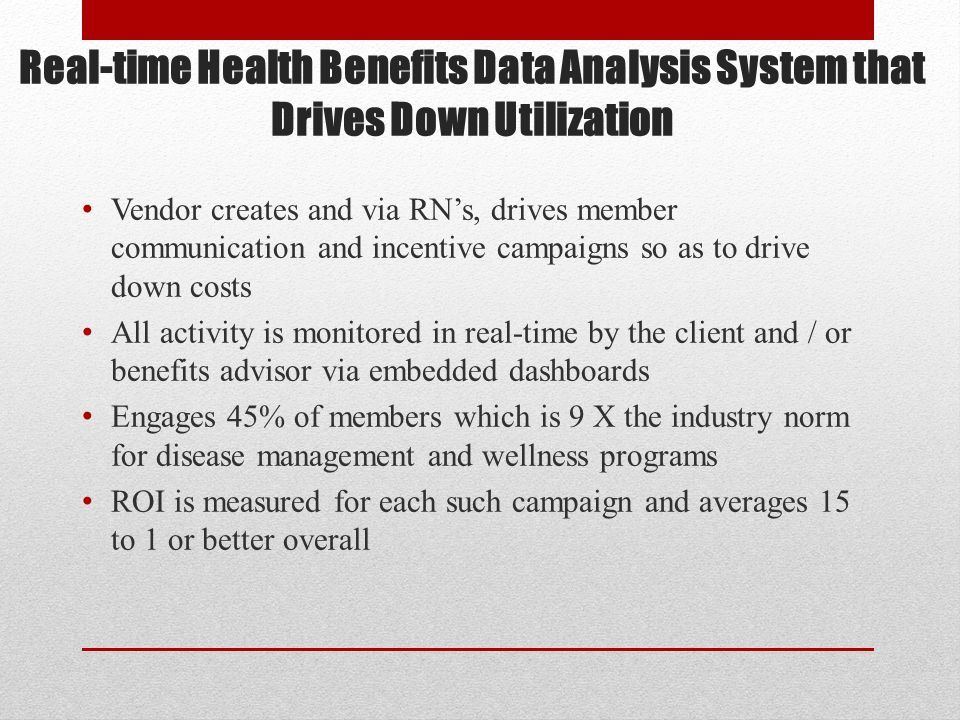 Real-time Health Benefits Data Analysis System that Drives Down Utilization Vendor creates and via RN’s, drives member communication and incentive campaigns so as to drive down costs All activity is monitored in real-time by the client and / or benefits advisor via embedded dashboards Engages 45% of members which is 9 X the industry norm for disease management and wellness programs ROI is measured for each such campaign and averages 15 to 1 or better overall