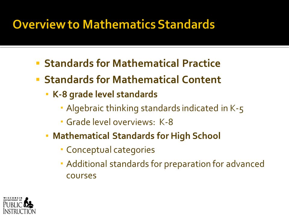  Standards for Mathematical Practice  Standards for Mathematical Content ▪ K-8 grade level standards  Algebraic thinking standards indicated in K-5  Grade level overviews: K-8 ▪ Mathematical Standards for High School  Conceptual categories  Additional standards for preparation for advanced courses