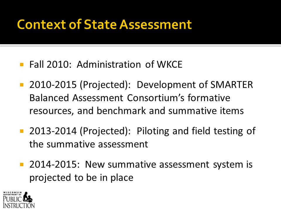  Fall 2010: Administration of WKCE  (Projected): Development of SMARTER Balanced Assessment Consortium’s formative resources, and benchmark and summative items  (Projected): Piloting and field testing of the summative assessment  : New summative assessment system is projected to be in place