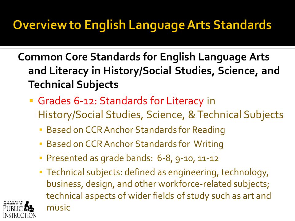 Common Core Standards for English Language Arts and Literacy in History/Social Studies, Science, and Technical Subjects  Grades 6-12: Standards for Literacy in History/Social Studies, Science, & Technical Subjects ▪ Based on CCR Anchor Standards for Reading ▪ Based on CCR Anchor Standards for Writing ▪ Presented as grade bands: 6-8, 9-10, ▪ Technical subjects: defined as engineering, technology, business, design, and other workforce-related subjects; technical aspects of wider fields of study such as art and music