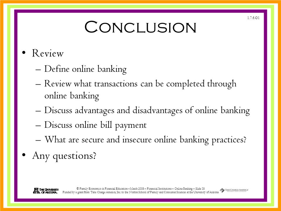 1.7.6.G1 © Family Economics & Financial Education –March 2008 – Financial Institutions – Online Banking – Slide 18 Funded by a grant from Take Charge America, Inc.