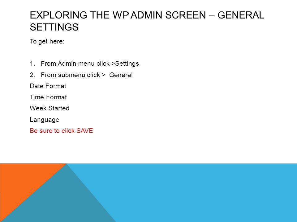 EXPLORING THE WP ADMIN SCREEN – GENERAL SETTINGS To get here: 1.From Admin menu click >Settings 2.From submenu click > General Date Format Time Format Week Started Language Be sure to click SAVE